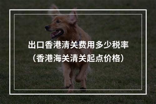 出口香港清关费用多少税率（香港海关清关起点价格）