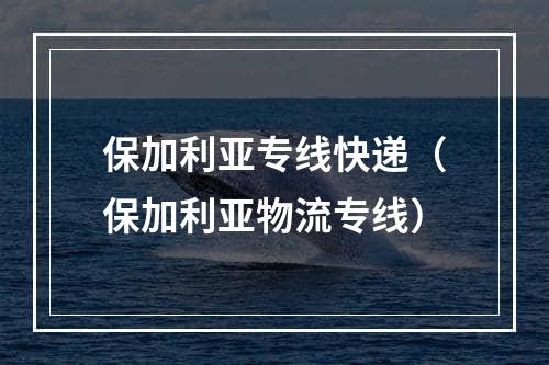 保加利亚专线快递（保加利亚物流专线）