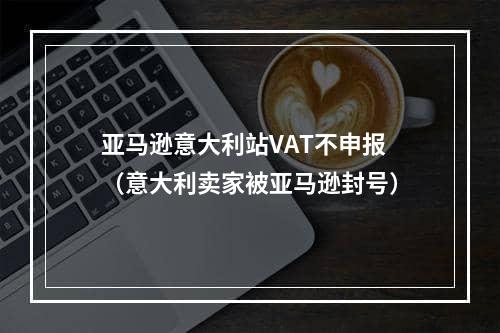 亚马逊意大利站VAT不申报（意大利卖家被亚马逊封号）