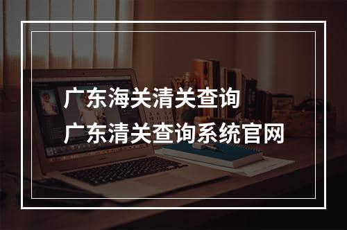 广东海关清关查询  广东清关查询系统官网