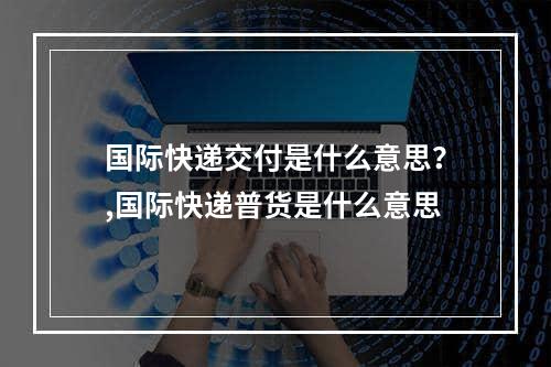 国际快递交付是什么意思？,国际快递普货是什么意思