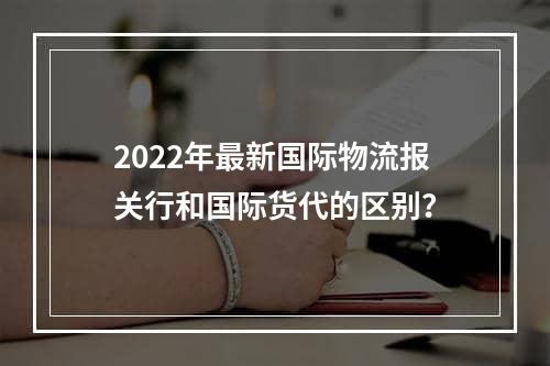 2022年最新国际物流报关行和国际货代的区别？