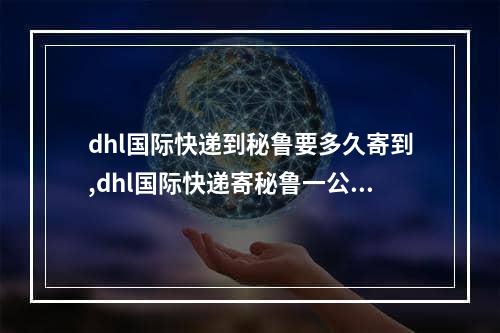 dhl国际快递到秘鲁要多久寄到,dhl国际快递寄秘鲁一公斤多少钱