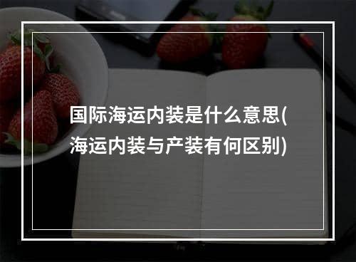 国际海运内装是什么意思(海运内装与产装有何区别)