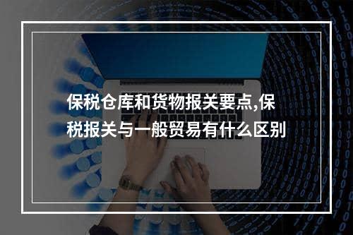 保税仓库和货物报关要点,保税报关与一般贸易有什么区别