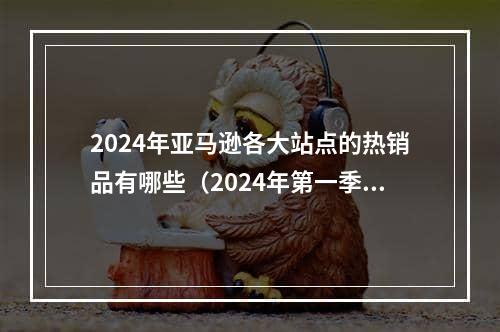 2024年亚马逊各大站点的热销品有哪些（2024年第一季度新站点的选品榜单）