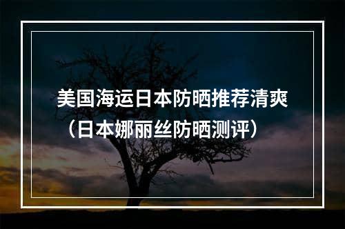 美国海运日本防晒推荐清爽（日本娜丽丝防晒测评）