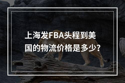 上海发FBA头程到美国的物流价格是多少？