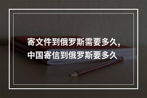 寄文件到俄罗斯需要多久,中国寄信到俄罗斯要多久