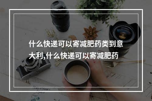 什么快递可以寄减肥药类到意大利,什么快递可以寄减肥药