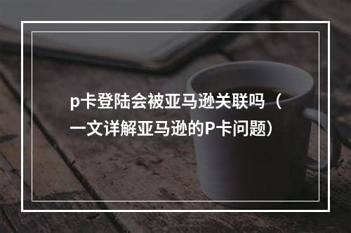 p卡登陆会被亚马逊关联吗（一文详解亚马逊的P卡问题）