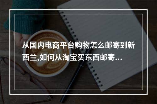 从国内电商平台购物怎么邮寄到新西兰,如何从淘宝买东西邮寄到新西兰