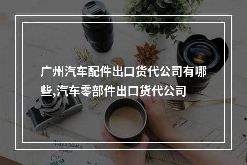 广州汽车配件出口货代公司有哪些,汽车零部件出口货代公司