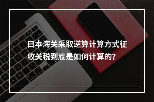 日本海关采取逆算计算方式征收关税到底是如何计算的？