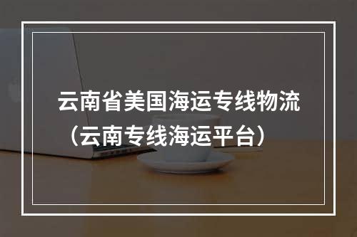 云南省美国海运专线物流（云南专线海运平台）