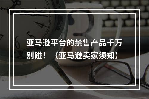 亚马逊平台的禁售产品千万别碰！（亚马逊卖家须知）