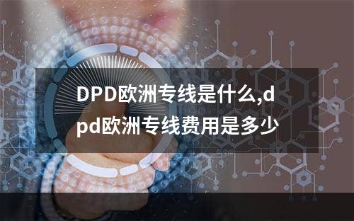 DPD欧洲专线是什么,dpd欧洲专线费用是多少