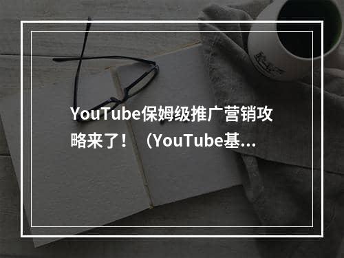 YouTube保姆级推广营销攻略来了！（YouTube基本SEO和营销原则）