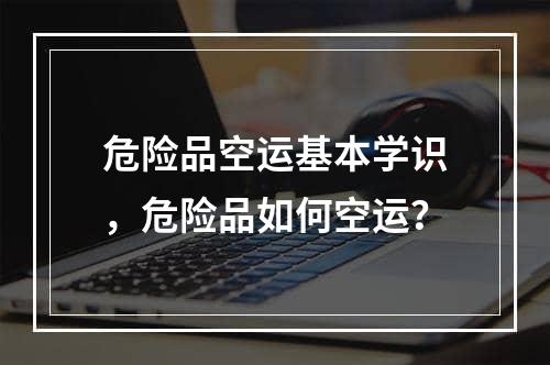 危险品空运基本学识，危险品如何空运？