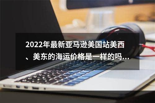 2022年最新亚马逊美国站美西、美东的海运价格是一样的吗？