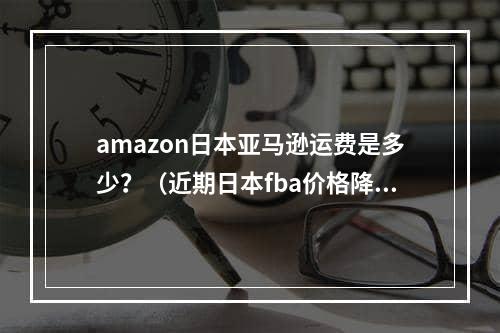 amazon日本亚马逊运费是多少？（近期日本fba价格降了吗）