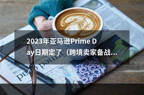 2023年亚马逊Prime Day日期定了（跨境卖家备战Prime会员日小技巧）