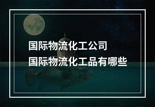 国际物流化工公司  国际物流化工品有哪些