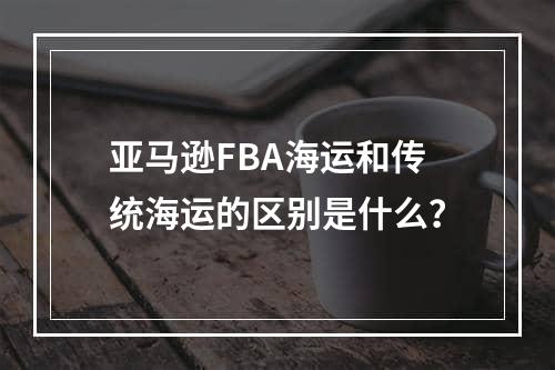 亚马逊FBA海运和传统海运的区别是什么？