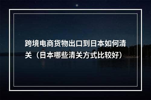 跨境电商货物出口到日本如何清关（日本哪些清关方式比较好）