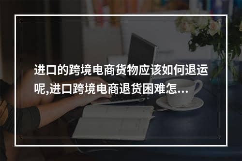 进口的跨境电商货物应该如何退运呢,进口跨境电商退货困难怎么解决