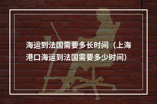 海运到法国需要多长时间（上海港口海运到法国需要多少时间）