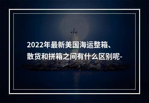 2022年最新美国海运整箱、散货和拼箱之间有什么区别呢-