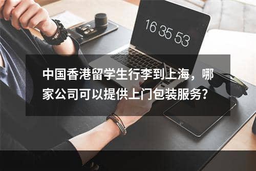 中国香港留学生行李到上海，哪家公司可以提供上门包装服务？