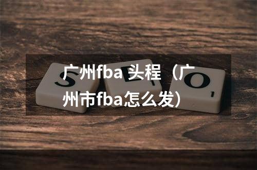 广州fba 头程（广州市fba怎么发）