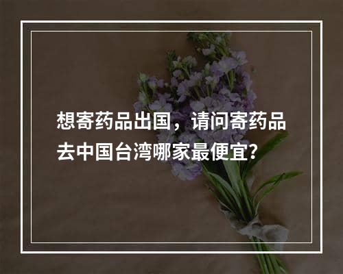 想寄药品出国，请问寄药品去中国台湾哪家最便宜？