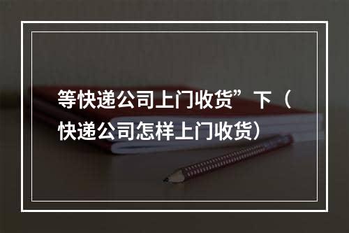 等快递公司上门收货”下（快递公司怎样上门收货）