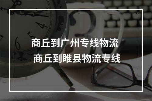 商丘到广州专线物流  商丘到睢县物流专线