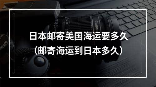 日本邮寄美国海运要多久（邮寄海运到日本多久）