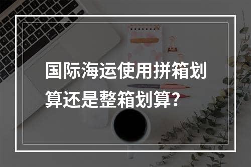 国际海运使用拼箱划算还是整箱划算？