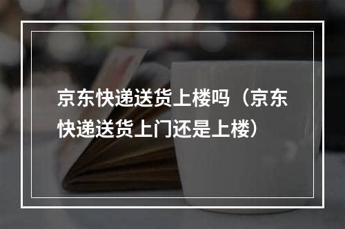 京东快递送货上楼吗（京东快递送货上门还是上楼）