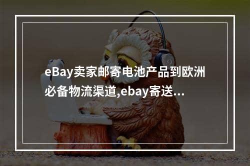 eBay卖家邮寄电池产品到欧洲必备物流渠道,ebay寄送包裹