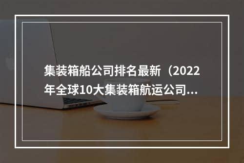 集装箱船公司排名最新（2022年全球10大集装箱航运公司）