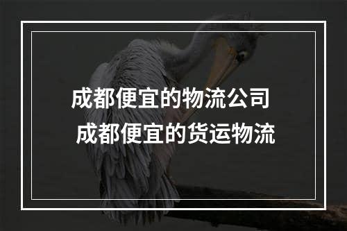 成都便宜的物流公司  成都便宜的货运物流