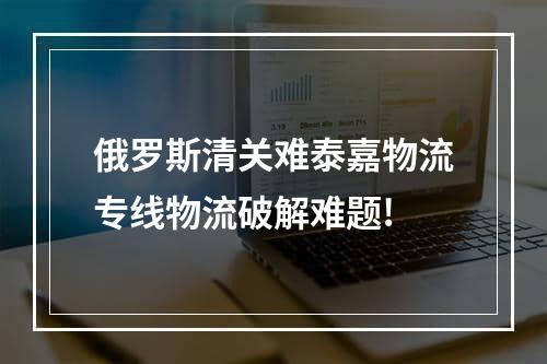 俄罗斯清关难泰嘉物流专线物流破解难题!