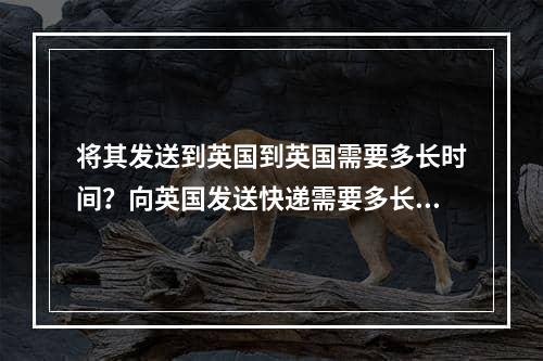 将其发送到英国到英国需要多长时间？向英国发送快递需要多长时间？,中国内地到英国用什么快递好,寄快递到英国要多久,多少钱？