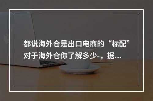 都说海外仓是出口电商的“标配”对于海外仓你了解多少-，据说海外仓库是海外仓库出口电子商务的标准