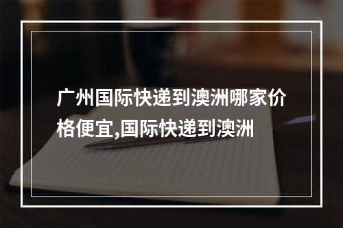 广州国际快递到澳洲哪家价格便宜,国际快递到澳洲