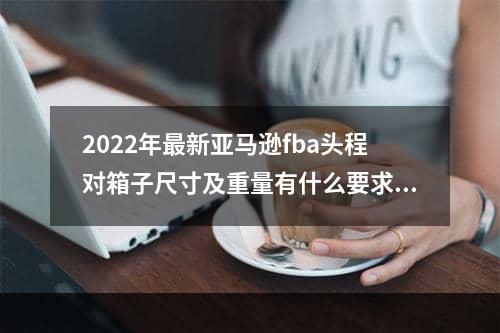 2022年最新亚马逊fba头程对箱子尺寸及重量有什么要求呢？