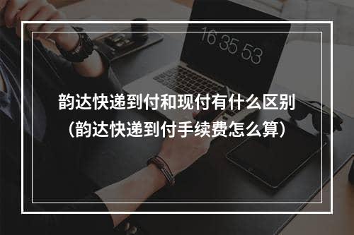 韵达快递到付和现付有什么区别（韵达快递到付手续费怎么算）