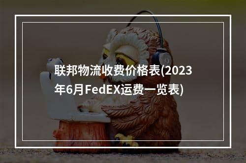 联邦物流收费价格表(2023年6月FedEX运费一览表)